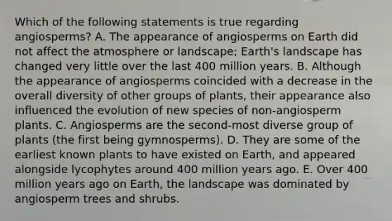 Which of the following statements is true regarding angiosperms? A. The appearance of angiosperms on Earth did not affect the atmosphere or landscape; Earth's landscape has changed very little over the last 400 million years. B. Although the appearance of angiosperms coincided with a decrease in the overall diversity of other groups of plants, their appearance also influenced the evolution of new species of non-angiosperm plants. C. Angiosperms are the second-most diverse group of plants (the first being gymnosperms). D. They are some of the earliest known plants to have existed on Earth, and appeared alongside lycophytes around 400 million years ago. E. Over 400 million years ago on Earth, the landscape was dominated by angiosperm trees and shrubs.