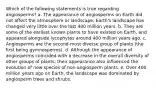 Which of the following statements is true regarding angiosperms? a. The appearance of angiosperms on Earth did not affect the atmosphere or landscape; Earth's landscape has changed very little over the last 400 million years. b. They are some of the earliest known plants to have existed on Earth, and appeared alongside lycophytes around 400 million years ago. c. Angiosperms are the second-most diverse group of plants (the first being gymnosperms). d. Although the appearance of angiosperms coincided with a decrease in the overall diversity of other groups of plants, their appearance also influenced the evolution of new species of non-angiosperm plants. e. Over 400 million years ago on Earth, the landscape was dominated by angiosperm trees and shrubs.