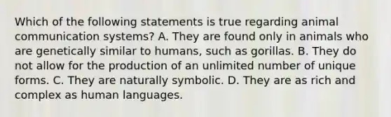 Which of the following statements is true regarding animal communication systems? A. They are found only in animals who are genetically similar to humans, such as gorillas. B. They do not allow for the production of an unlimited number of unique forms. C. They are naturally symbolic. D. They are as rich and complex as human languages.