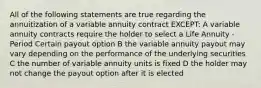 All of the following statements are true regarding the annuitization of a variable annuity contract EXCEPT: A variable annuity contracts require the holder to select a Life Annuity - Period Certain payout option B the variable annuity payout may vary depending on the performance of the underlying securities C the number of variable annuity units is fixed D the holder may not change the payout option after it is elected