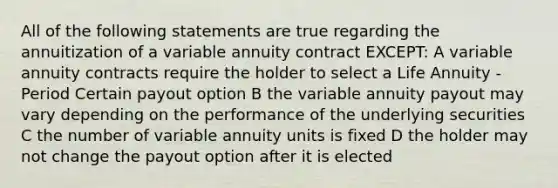 All of the following statements are true regarding the annuitization of a variable annuity contract EXCEPT: A variable annuity contracts require the holder to select a Life Annuity - Period Certain payout option B the variable annuity payout may vary depending on the performance of the underlying securities C the number of variable annuity units is fixed D the holder may not change the payout option after it is elected