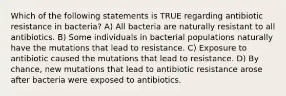 Which of the following statements is TRUE regarding antibiotic resistance in bacteria? A) All bacteria are naturally resistant to all antibiotics. B) Some individuals in bacterial populations naturally have the mutations that lead to resistance. C) Exposure to antibiotic caused the mutations that lead to resistance. D) By chance, new mutations that lead to antibiotic resistance arose after bacteria were exposed to antibiotics.