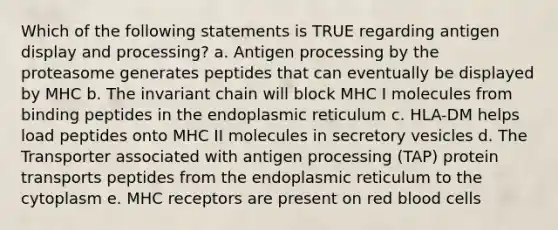 Which of the following statements is TRUE regarding antigen display and processing? a. Antigen processing by the proteasome generates peptides that can eventually be displayed by MHC b. The invariant chain will block MHC I molecules from binding peptides in the endoplasmic reticulum c. HLA-DM helps load peptides onto MHC II molecules in secretory vesicles d. The Transporter associated with antigen processing (TAP) protein transports peptides from the endoplasmic reticulum to the cytoplasm e. MHC receptors are present on red blood cells