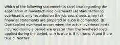 Which of the following statements is (are) true regarding the application of manufacturing overhead? (A) Manufacturing overhead is only recorded on the job cost sheets when (a) financial statements are prepared or a job is completed. (B) Overapplied overhead occurs when the actual overhead costs incurred during a period are greater than the overhead costs applied during the period. a. A is true b. B is true c. A and B are true d. Neither