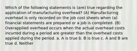 Which of the following statements is (are) true regarding the application of manufacturing overhead? (A) Manufacturing overhead is only recorded on the job cost sheets when (a) financial statements are prepared or a job is completed. (B) Overapplied overhead occurs when the actual overhead costs incurred during a period are greater than the overhead costs applied during the period. a. A is true b. B is true c. A and B are true d. Neither