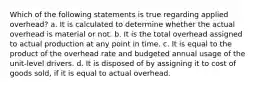 Which of the following statements is true regarding applied overhead? a. It is calculated to determine whether the actual overhead is material or not. b. It is the total overhead assigned to actual production at any point in time. c. It is equal to the product of the overhead rate and budgeted annual usage of the unit-level drivers. d. It is disposed of by assigning it to cost of goods sold, if it is equal to actual overhead.