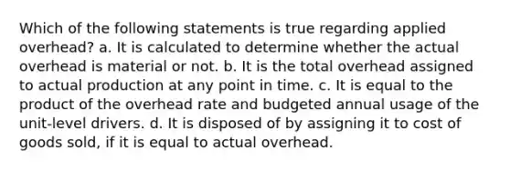 Which of the following statements is true regarding applied overhead? a. It is calculated to determine whether the actual overhead is material or not. b. It is the total overhead assigned to actual production at any point in time. c. It is equal to the product of the overhead rate and budgeted annual usage of the unit-level drivers. d. It is disposed of by assigning it to cost of goods sold, if it is equal to actual overhead.