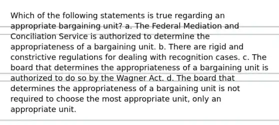 Which of the following statements is true regarding an appropriate bargaining unit? a. The Federal Mediation and Conciliation Service is authorized to determine the appropriateness of a bargaining unit. b. There are rigid and constrictive regulations for dealing with recognition cases. c. The board that determines the appropriateness of a bargaining unit is authorized to do so by the Wagner Act. d. The board that determines the appropriateness of a bargaining unit is not required to choose the most appropriate unit, only an appropriate unit.