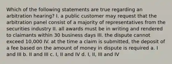 Which of the following statements are true regarding an arbitration hearing? I. a public customer may request that the arbitration panel consist of a majority of representatives from the securities industry II. all awards must be in writing and rendered to claimants within 30 business days III. the dispute cannot exceed 10,000 IV. at the time a claim is submitted, the deposit of a fee based on the amount of money in dispute is required a. I and III b. II and III c. I, II and IV d. I, II, III and IV