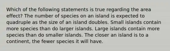 Which of the following statements is true regarding the area effect? The number of species on an island is expected to quadruple as the size of an island doubles. Small islands contain more species than do larger islands. Large islands contain more species than do smaller islands. The closer an island is to a continent, the fewer species it will have.