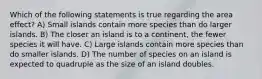 Which of the following statements is true regarding the area effect? A) Small islands contain more species than do larger islands. B) The closer an island is to a continent, the fewer species it will have. C) Large islands contain more species than do smaller islands. D) The number of species on an island is expected to quadruple as the size of an island doubles.