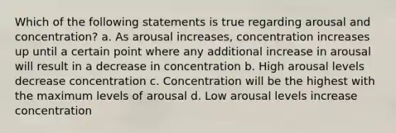 Which of the following statements is true regarding arousal and concentration? a. As arousal increases, concentration increases up until a certain point where any additional increase in arousal will result in a decrease in concentration b. High arousal levels decrease concentration c. Concentration will be the highest with the maximum levels of arousal d. Low arousal levels increase concentration