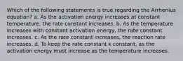 Which of the following statements is true regarding the Arrhenius equation? a. As the activation energy increases at constant temperature, the rate constant increases. b. As the temperature increases with constant activation energy, the rate constant increases. c. As the rate constant increases, the reaction rate increases. d. To keep the rate constant k constant, as the activation energy must increase as the temperature increases.