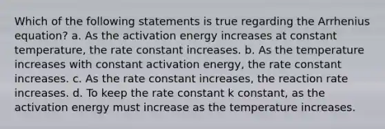 Which of the following statements is true regarding the Arrhenius equation? a. As the activation energy increases at constant temperature, the rate constant increases. b. As the temperature increases with constant activation energy, the rate constant increases. c. As the rate constant increases, the reaction rate increases. d. To keep the rate constant k constant, as the activation energy must increase as the temperature increases.