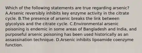 Which of the following statements are true regarding arsenic? A.Arsenic reversibly inhibits key enzyme activity in the citrate cycle. B.The presence of arsenic breaks the link between glycolysis and the citrate cycle. C.Environmental arsenic poisoning is endemic in some areas of Bangladesh and India, and purposeful arsenic poisoning has been used historically as an assassination technique. D.Arsenic inhibits lipoamide coenzyme function.