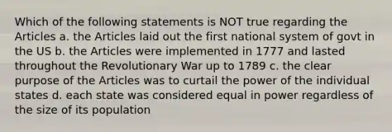 Which of the following statements is NOT true regarding the Articles a. the Articles laid out the first national system of govt in the US b. the Articles were implemented in 1777 and lasted throughout the Revolutionary War up to 1789 c. the clear purpose of the Articles was to curtail the power of the individual states d. each state was considered equal in power regardless of the size of its population