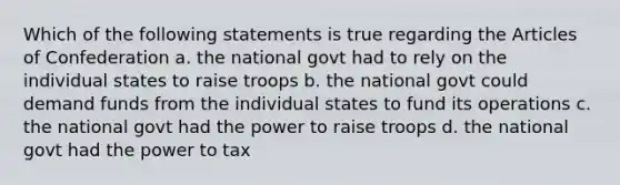 Which of the following statements is true regarding the Articles of Confederation a. the national govt had to rely on the individual states to raise troops b. the national govt could demand funds from the individual states to fund its operations c. the national govt had the power to raise troops d. the national govt had the power to tax