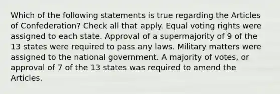 Which of the following statements is true regarding the Articles of Confederation? Check all that apply. Equal voting rights were assigned to each state. Approval of a supermajority of 9 of the 13 states were required to pass any laws. Military matters were assigned to the national government. A majority of votes, or approval of 7 of the 13 states was required to amend the Articles.