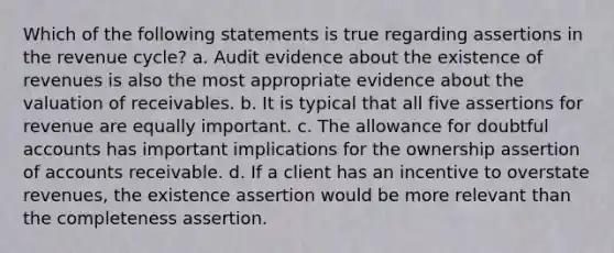 Which of the following statements is true regarding assertions in the revenue cycle? a. Audit evidence about the existence of revenues is also the most appropriate evidence about the valuation of receivables. b. It is typical that all five assertions for revenue are equally important. c. The allowance for doubtful accounts has important implications for the ownership assertion of accounts receivable. d. If a client has an incentive to overstate revenues, the existence assertion would be more relevant than the completeness assertion.