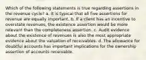 Which of the following statements is true regarding assertions in the revenue cycle? a. It is typical that all five assertions for revenue are equally important. b. If a client has an incentive to overstate revenues, the existence assertion would be more relevant than the completeness assertion. c. Audit evidence about the existence of revenues is also the most appropriate evidence about the valuation of receivables. d. The allowance for doubtful accounts has important implications for the ownership assertion of accounts receivable.