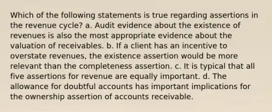 Which of the following statements is true regarding assertions in the revenue cycle? a. Audit evidence about the existence of revenues is also the most appropriate evidence about the valuation of receivables. b. If a client has an incentive to overstate revenues, the existence assertion would be more relevant than the completeness assertion. c. It is typical that all five assertions for revenue are equally important. d. The allowance for doubtful accounts has important implications for the ownership assertion of accounts receivable.