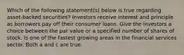 Which of the following statement(s) below is true regarding asset-backed securities? Investors receive interest and principle as borrowers pay off their consumer loans. Give the investors a choice between the par value or a specified number of shares of stock. Is one of the fastest growing areas in the financial services sector. Both a and c are true.