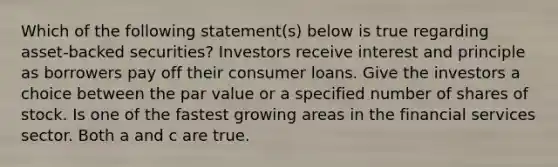 Which of the following statement(s) below is true regarding asset-backed securities? Investors receive interest and principle as borrowers pay off their consumer loans. Give the investors a choice between the par value or a specified number of shares of stock. Is one of the fastest growing areas in the financial services sector. Both a and c are true.