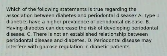 Which of the following statements is true regarding the association between diabetes and periodontal disease? A. Type 1 diabetics have a higher prevalence of periodontal disease. B. Having diabetes can decrease the risk of developing periodontal disease. C. There is not an established relationship between periodontal disease and diabetes. D. Periodontal disease may interfere with glucose regulation in diabetic patients.