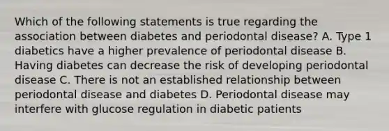 Which of the following statements is true regarding the association between diabetes and periodontal disease? A. Type 1 diabetics have a higher prevalence of periodontal disease B. Having diabetes can decrease the risk of developing periodontal disease C. There is not an established relationship between periodontal disease and diabetes D. Periodontal disease may interfere with glucose regulation in diabetic patients