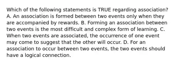 Which of the following statements is TRUE regarding association? A. An association is formed between two events only when they are accompanied by rewards. B. Forming an association between two events is the most difficult and complex form of learning. C. When two events are associated, the occurrence of one event may come to suggest that the other will occur. D. For an association to occur between two events, the two events should have a logical connection.