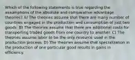 Which of the following statements is true regarding the assumptions of the absolute and comparative advantage theories? A) The theories assume that there are many number of countries engaged in the production and consumption of just two goods. B) The theories assume that there are additional costs for transporting traded goods from one country to another. C) The theories assume labor to be the only resource used in the production process. D) The theories assume that specialization in the production of one particular good results in gains in efficiency.