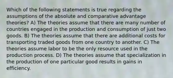 Which of the following statements is true regarding the assumptions of the absolute and comparative advantage theories? A) The theories assume that there are many number of countries engaged in the production and consumption of just two goods. B) The theories assume that there are additional costs for transporting traded goods from one country to another. C) The theories assume labor to be the only resource used in the production process. D) The theories assume that specialization in the production of one particular good results in gains in efficiency.