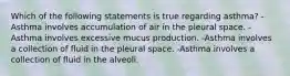 Which of the following statements is true regarding asthma? -Asthma involves accumulation of air in the pleural space. -Asthma involves excessive mucus production. -Asthma involves a collection of fluid in the pleural space. -Asthma involves a collection of fluid in the alveoli.