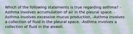 Which of the following statements is true regarding asthma? -Asthma involves accumulation of air in the pleural space. -Asthma involves excessive mucus production. -Asthma involves a collection of fluid in the pleural space. -Asthma involves a collection of fluid in the alveoli.