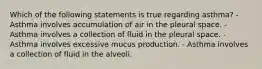 Which of the following statements is true regarding asthma? - Asthma involves accumulation of air in the pleural space. - Asthma involves a collection of fluid in the pleural space. - Asthma involves excessive mucus production. - Asthma involves a collection of fluid in the alveoli.