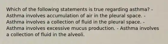 Which of the following statements is true regarding asthma? - Asthma involves accumulation of air in the pleural space. - Asthma involves a collection of fluid in the pleural space. - Asthma involves excessive mucus production. - Asthma involves a collection of fluid in the alveoli.