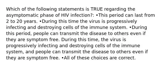 Which of the following statements is TRUE regarding the asymptomatic phase of HIV infection?: •This period can last from 2 to 20 years. •During this time the virus is progressively infecting and destroying cells of the immune system. •During this period, people can transmit the disease to others even if they are symptom free. During this time, the virus is progressively infecting and destroying cells of the immune system, and people can transmit the disease to others even if they are symptom free. •All of these choices are correct.