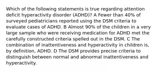 Which of the following statements is true regarding attention deficit hyperactivity disorder (ADHD)? A Fewer than 40% of surveyed pediatricians reported using the DSM criteria to evaluate cases of ADHD. B Almost 90% of the children in a very large sample who were receiving medication for ADHD met the carefully constructed criteria spelled out in the DSM. C The combination of inattentiveness and hyperactivity in children is, by definition, ADHD. D The DSM provides precise criteria to distinguish between normal and abnormal inattentiveness and hyperactivity.