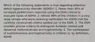 Which of the following statements is true regarding attention deficit hyperactivity disorder (ADHD)? 1. Fewer than 40% of surveyed pediatricians reported using the DSM criteria to evaluate cases of ADHD. 2. Almost 90% of the children in a very large sample who were receiving medication for ADHD met the carefully constructed criteria spelled out in the DSM. 3. The DSM provides precise criteria to distinguish between normal and abnormal inattentiveness and hyperactivity. 4. The combination of inattentiveness and hyperactivity in children is, by definition, ADHD.