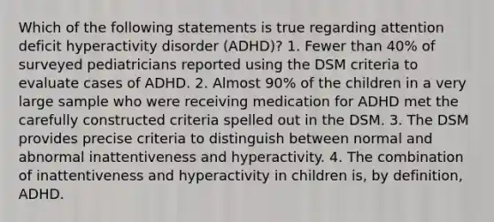 Which of the following statements is true regarding attention deficit hyperactivity disorder (ADHD)? 1. Fewer than 40% of surveyed pediatricians reported using the DSM criteria to evaluate cases of ADHD. 2. Almost 90% of the children in a very large sample who were receiving medication for ADHD met the carefully constructed criteria spelled out in the DSM. 3. The DSM provides precise criteria to distinguish between normal and abnormal inattentiveness and hyperactivity. 4. The combination of inattentiveness and hyperactivity in children is, by definition, ADHD.