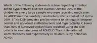 Which of the following statements is true regarding attention deficit hyperactivity disorder (ADHD)? Almost 90% of the children in a very large sample who were receiving medication for ADHD met the carefully constructed criteria spelled out in the DSM. B The DSM provides precise criteria to distinguish between normal and abnormal inattentiveness and hyperactivity. C Fewer than 40% of surveyed pediatricians reported using the DSM criteria to evaluate cases of ADHD. D The combination of inattentiveness and hyperactivity in children is, by definition, ADHD.