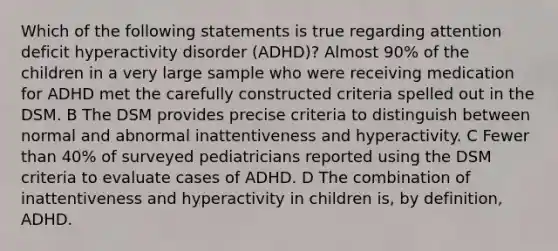 Which of the following statements is true regarding <a href='https://www.questionai.com/knowledge/kQAn73LsH7-attention-deficit-hyperactivity-disorder' class='anchor-knowledge'>attention deficit hyperactivity disorder</a> (ADHD)? Almost 90% of the children in a very large sample who were receiving medication for ADHD met the carefully constructed criteria spelled out in the DSM. B The DSM provides precise criteria to distinguish between normal and abnormal inattentiveness and hyperactivity. C Fewer than 40% of surveyed pediatricians reported using the DSM criteria to evaluate cases of ADHD. D The combination of inattentiveness and hyperactivity in children is, by definition, ADHD.