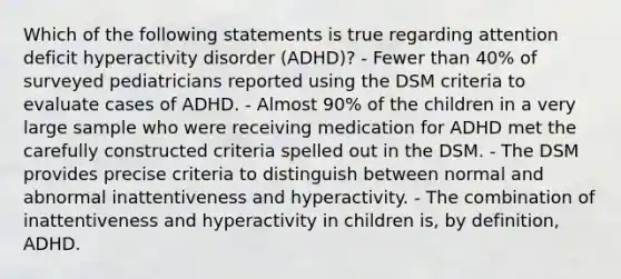 Which of the following statements is true regarding attention deficit hyperactivity disorder (ADHD)? - Fewer than 40% of surveyed pediatricians reported using the DSM criteria to evaluate cases of ADHD. - Almost 90% of the children in a very large sample who were receiving medication for ADHD met the carefully constructed criteria spelled out in the DSM. - The DSM provides precise criteria to distinguish between normal and abnormal inattentiveness and hyperactivity. - The combination of inattentiveness and hyperactivity in children is, by definition, ADHD.