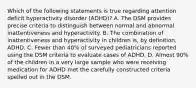 Which of the following statements is true regarding attention deficit hyperactivity disorder (ADHD)? A. The DSM provides precise criteria to distinguish between normal and abnormal inattentiveness and hyperactivity. B. The combination of inattentiveness and hyperactivity in children is, by definition, ADHD. C. Fewer than 40% of surveyed pediatricians reported using the DSM criteria to evaluate cases of ADHD. D. Almost 90% of the children in a very large sample who were receiving medication for ADHD met the carefully constructed criteria spelled out in the DSM.