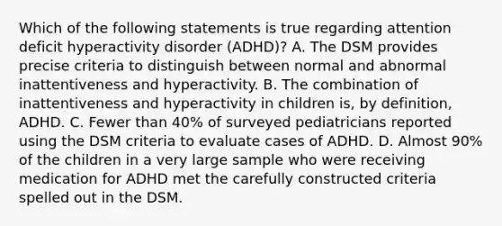 Which of the following statements is true regarding attention deficit hyperactivity disorder (ADHD)? A. The DSM provides precise criteria to distinguish between normal and abnormal inattentiveness and hyperactivity. B. The combination of inattentiveness and hyperactivity in children is, by definition, ADHD. C. Fewer than 40% of surveyed pediatricians reported using the DSM criteria to evaluate cases of ADHD. D. Almost 90% of the children in a very large sample who were receiving medication for ADHD met the carefully constructed criteria spelled out in the DSM.