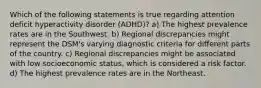 Which of the following statements is true regarding attention deficit hyperactivity disorder (ADHD)? a) The highest prevalence rates are in the Southwest. b) Regional discrepancies might represent the DSM's varying diagnostic criteria for different parts of the country. c) Regional discrepancies might be associated with low socioeconomic status, which is considered a risk factor. d) The highest prevalence rates are in the Northeast.