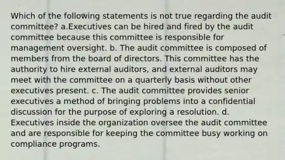 Which of the following statements is not true regarding the audit committee? a.Executives can be hired and fired by the audit committee because this committee is responsible for management oversight. b. The audit committee is composed of members from the board of directors. This committee has the authority to hire external auditors, and external auditors may meet with the committee on a quarterly basis without other executives present. c. The audit committee provides senior executives a method of bringing problems into a confidential discussion for the purpose of exploring a resolution. d. Executives inside the organization oversee the audit committee and are responsible for keeping the committee busy working on compliance programs.