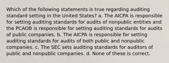 Which of the following statements is true regarding auditing standard setting in the United States? a. The AICPA is responsible for setting auditing standards for audits of nonpublic entities and the PCAOB is responsible for setting auditing standards for audits of public companies. b. The AICPA is responsible for setting auditing standards for audits of both public and nonpublic companies. c. The SEC sets auditing standards for auditors of public and nonpublic companies. d. None of these is correct.