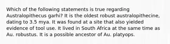 Which of the following statements is true regarding Australopithecus garhi? It is the oldest robust australopithecine, dating to 3.5 mya. It was found at a site that also yielded evidence of tool use. It lived in South Africa at the same time as Au. robustus. It is a possible ancestor of Au. platyops.