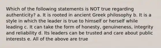 Which of the following statements is NOT true regarding authenticity? a. It is rooted in ancient Greek philosophy b. It is a style in which the leader is true to himself or herself while leading c. It can take the form of honesty, genuineness, integrity and reliability d. Its leaders can be trusted and care about public interests e. All of the above are true